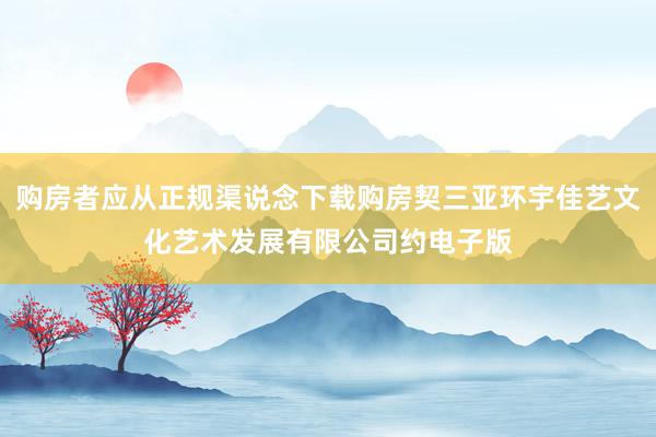 购房者应从正规渠说念下载购房契三亚环宇佳艺文化艺术发展有限公司约电子版
