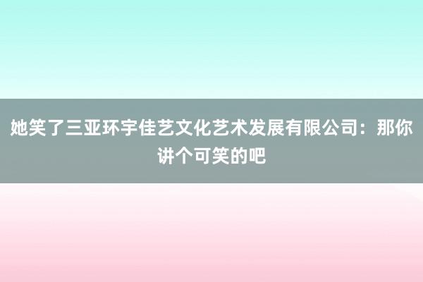 她笑了三亚环宇佳艺文化艺术发展有限公司：那你讲个可笑的吧