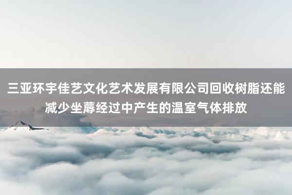 三亚环宇佳艺文化艺术发展有限公司回收树脂还能减少坐蓐经过中产生的温室气体排放
