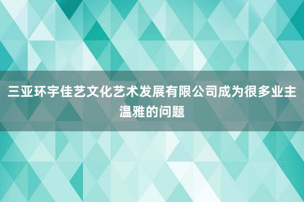 三亚环宇佳艺文化艺术发展有限公司成为很多业主温雅的问题