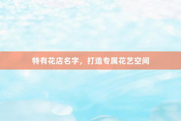 特有花店名字，打造专属花艺空间